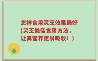 怎样食用灵芝效果最好(灵芝最佳食用方法，让其营养更易吸收！)