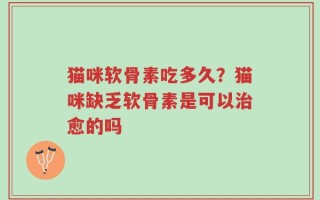猫咪软骨素吃多久？猫咪缺乏软骨素是可以治愈的吗