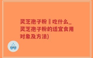 灵芝孢子粉誋吃什么_灵芝孢子粉的适宜食用对象及方法)