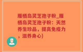 雁栖岛灵芝孢子粉_雁栖岛灵芝孢子粉：天然养生珍品，提高免疫力，滋养身心)