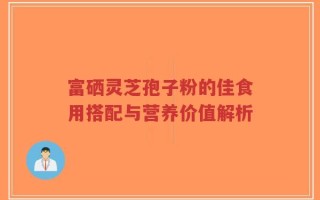 富硒灵芝孢子粉的佳食用搭配与营养价值解析