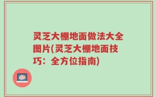 灵芝大棚地面做法大全图片(灵芝大棚地面技巧：全方位指南)