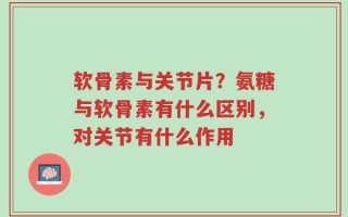 软骨素与关节片？氨糖与软骨素有什么区别，对关节有什么作用