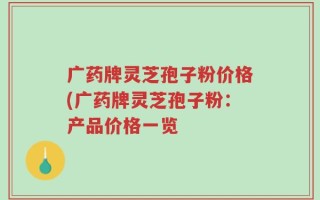 广药牌灵芝孢子粉价格(广药牌灵芝孢子粉：产品价格一览