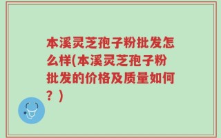 本溪灵芝孢子粉批发怎么样(本溪灵芝孢子粉批发的价格及质量如何？)