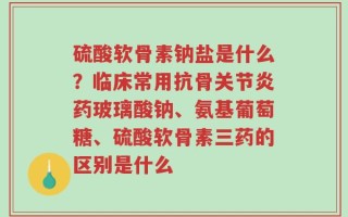 硫酸软骨素钠盐是什么？临床常用抗骨关节炎药玻璃酸钠、氨基葡萄糖、硫酸软骨素三药的区别是什么