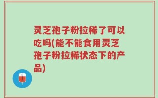 灵芝孢子粉拉稀了可以吃吗(能不能食用灵芝孢子粉拉稀状态下的产品)