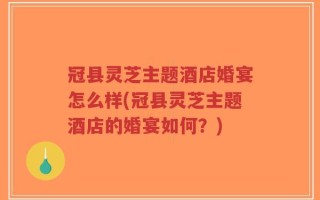 冠县灵芝主题酒店婚宴怎么样(冠县灵芝主题酒店的婚宴如何？)
