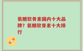 氨糖软骨素国内十大品牌？氨糖软骨素十大排行