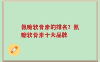 氨糖软骨素的排名？氨糖软骨素十大品牌