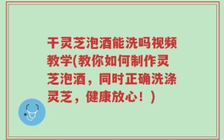 干灵芝泡酒能洗吗视频教学(教你如何制作灵芝泡酒，同时正确洗涤灵芝，健康放心！)