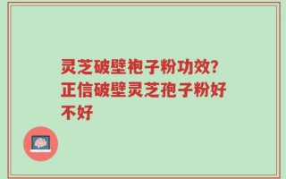 灵芝破壁袍子粉功效？正信破壁灵芝孢子粉好不好