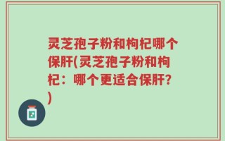 灵芝孢子粉和枸杞哪个保肝(灵芝孢子粉和枸杞：哪个更适合保肝？)