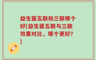 益生菌五联和三联哪个好(益生菌五联与三联效果对比，哪个更好？)