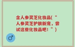 含人参灵芝化妆品(“人参灵芝护肤新宠，尝试这些化妆品吧！”)