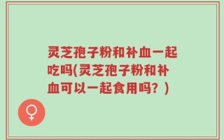 灵芝孢子粉和补血一起吃吗(灵芝孢子粉和补血可以一起食用吗？)