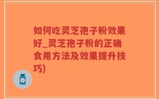 如何吃灵芝孢子粉效果好_灵芝孢子粉的正确食用方法及效果提升技巧)