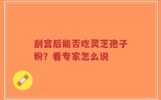 刮宫后能否吃灵芝孢子粉？看专家怎么说
