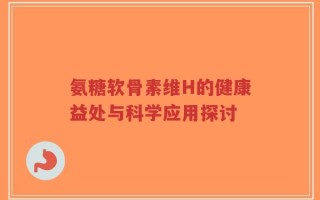 氨糖软骨素维H的健康益处与科学应用探讨