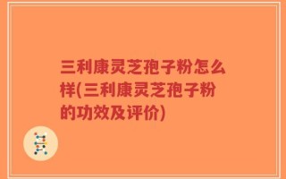 三利康灵芝孢子粉怎么样(三利康灵芝孢子粉的功效及评价)