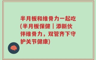半月板和维骨力一起吃(半月板保健｜添新伙伴维骨力，双管齐下守护关节健康)