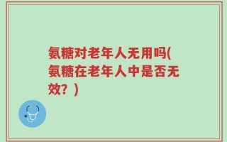 氨糖对老年人无用吗(氨糖在老年人中是否无效？)