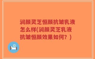 润颜灵芝恒颜抗皱乳液怎么样(润颜灵芝乳液抗皱恒颜效果如何？)