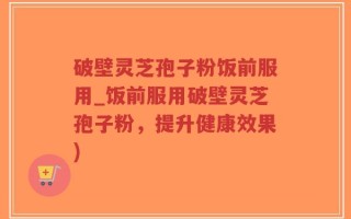 破壁灵芝孢子粉饭前服用_饭前服用破壁灵芝孢子粉，提升健康效果)