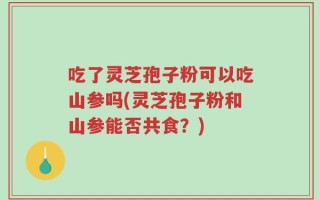 吃了灵芝孢子粉可以吃山参吗(灵芝孢子粉和山参能否共食？)