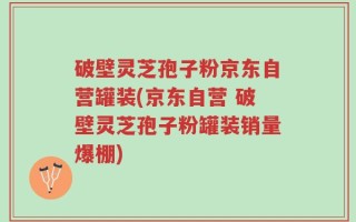 破壁灵芝孢子粉京东自营罐装(京东自营 破壁灵芝孢子粉罐装销量爆棚)