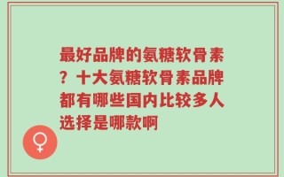 最好品牌的氨糖软骨素？十大氨糖软骨素品牌都有哪些国内比较多人选择是哪款啊