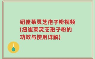 纽崔莱灵芝孢子粉视频(纽崔莱灵芝孢子粉的功效与使用详解)