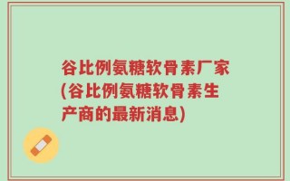 谷比例氨糖软骨素厂家(谷比例氨糖软骨素生产商的最新消息)