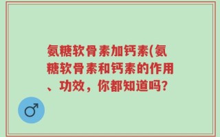 氨糖软骨素加钙素(氨糖软骨素和钙素的作用、功效，你都知道吗？