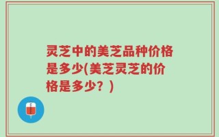 灵芝中的美芝品种价格是多少(美芝灵芝的价格是多少？)