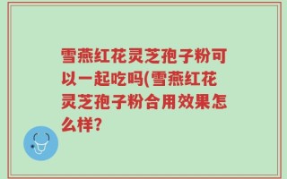 雪燕红花灵芝孢子粉可以一起吃吗(雪燕红花灵芝孢子粉合用效果怎么样？