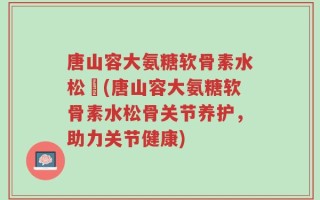 唐山容大氨糖软骨素水松傆(唐山容大氨糖软骨素水松骨关节养护，助力关节健康)
