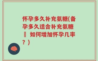 怀孕多久补充氨糖(备孕多久适合补充氨糖 – 如何增加怀孕几率？)