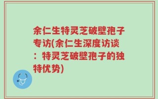 余仁生特灵芝破壁孢子专访(余仁生深度访谈：特灵芝破壁孢子的独特优势)