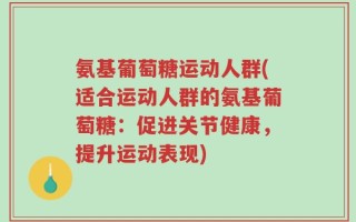 氨基葡萄糖运动人群(适合运动人群的氨基葡萄糖：促进关节健康，提升运动表现)