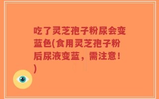 吃了灵芝孢子粉尿会变蓝色(食用灵芝孢子粉后尿液变蓝，需注意！)
