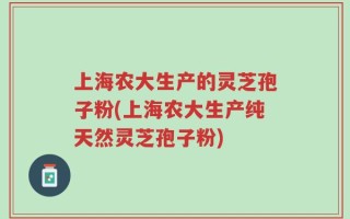 上海农大生产的灵芝孢子粉(上海农大生产纯天然灵芝孢子粉)