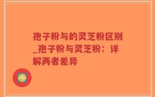 孢子粉与的灵芝粉区别_孢子粉与灵芝粉：详解两者差异