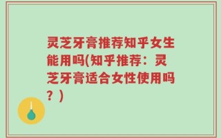 灵芝牙膏推荐知乎女生能用吗(知乎推荐：灵芝牙膏适合女性使用吗？)