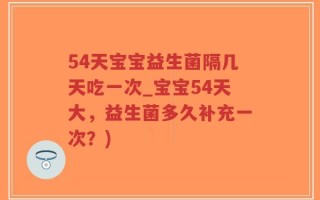 54天宝宝益生菌隔几天吃一次_宝宝54天大，益生菌多久补充一次？)