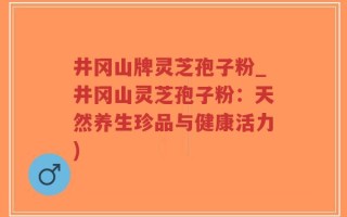 井冈山牌灵芝孢子粉_井冈山灵芝孢子粉：天然养生珍品与健康活力)