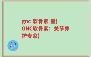 gnc 软骨素 量(GNC软骨素：关节养护专家)