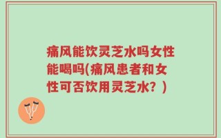 痛风能饮灵芝水吗女性能喝吗(痛风患者和女性可否饮用灵芝水？)