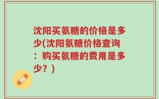 沈阳买氨糖的价格是多少(沈阳氨糖价格查询：购买氨糖的费用是多少？)