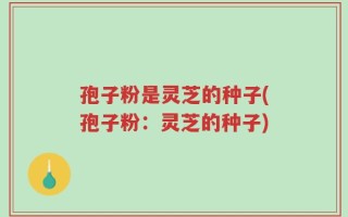 孢子粉是灵芝的种子(孢子粉：灵芝的种子)